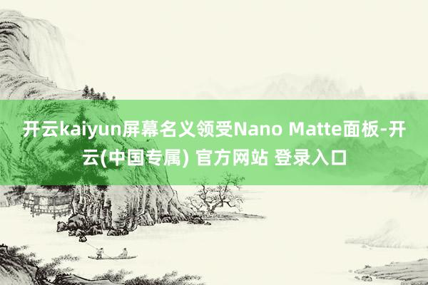 开云kaiyun屏幕名义领受Nano Matte面板-开云(中国专属) 官方网站 登录入口