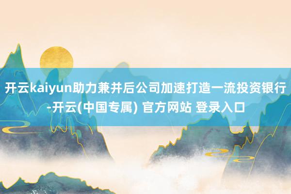 开云kaiyun助力兼并后公司加速打造一流投资银行-开云(中国专属) 官方网站 登录入口