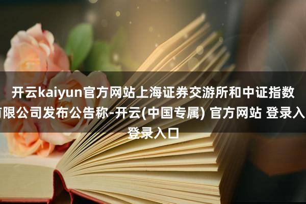 开云kaiyun官方网站上海证券交游所和中证指数有限公司发布公告称-开云(中国专属) 官方网站 登录入口