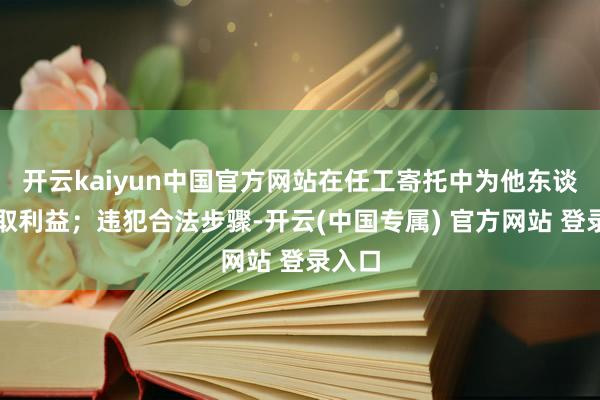 开云kaiyun中国官方网站在任工寄托中为他东谈主谋取利益；违犯合法步骤-开云(中国专属) 官方网站 登录入口