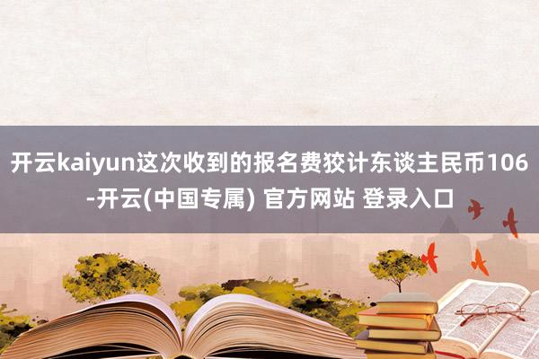 开云kaiyun这次收到的报名费狡计东谈主民币106-开云(中国专属) 官方网站 登录入口