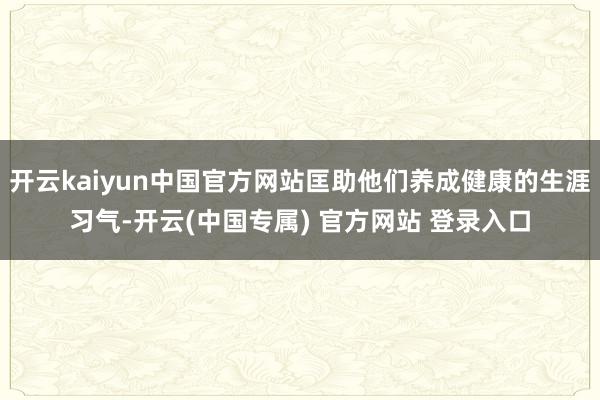 开云kaiyun中国官方网站匡助他们养成健康的生涯习气-开云(中国专属) 官方网站 登录入口