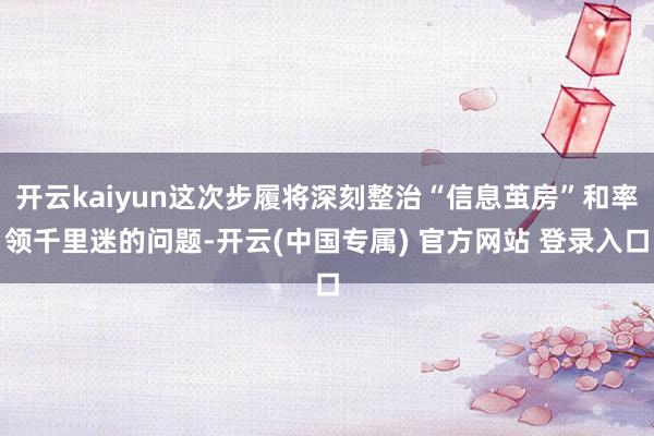 开云kaiyun这次步履将深刻整治“信息茧房”和率领千里迷的问题-开云(中国专属) 官方网站 登录入口