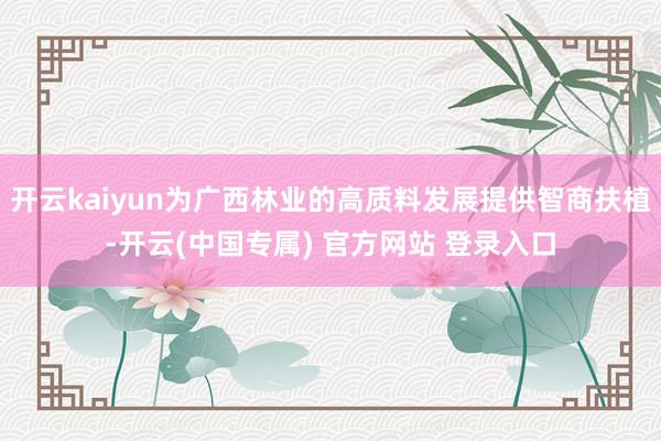 开云kaiyun为广西林业的高质料发展提供智商扶植-开云(中国专属) 官方网站 登录入口