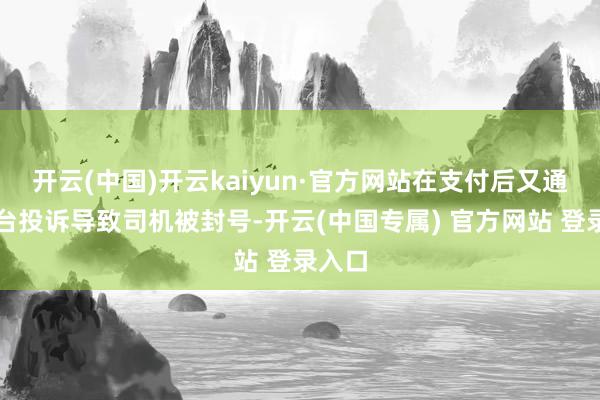 开云(中国)开云kaiyun·官方网站在支付后又通过平台投诉导致司机被封号-开云(中国专属) 官方网站 登录入口