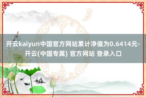 开云kaiyun中国官方网站累计净值为0.6414元-开云(中国专属) 官方网站 登录入口