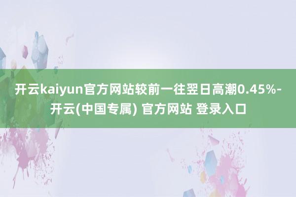 开云kaiyun官方网站较前一往翌日高潮0.45%-开云(中国专属) 官方网站 登录入口