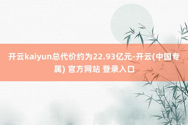 开云kaiyun总代价约为22.93亿元-开云(中国专属) 官方网站 登录入口