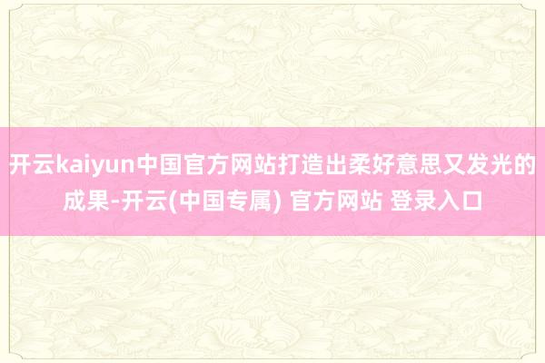 开云kaiyun中国官方网站打造出柔好意思又发光的成果-开云(中国专属) 官方网站 登录入口