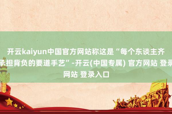 开云kaiyun中国官方网站称这是“每个东谈主齐必须承担背负的要道手艺”-开云(中国专属) 官方网站 登录入口
