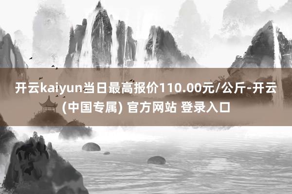 开云kaiyun当日最高报价110.00元/公斤-开云(中国专属) 官方网站 登录入口