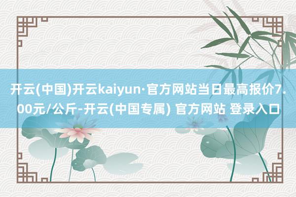 开云(中国)开云kaiyun·官方网站当日最高报价7.00元/公斤-开云(中国专属) 官方网站 登录入口