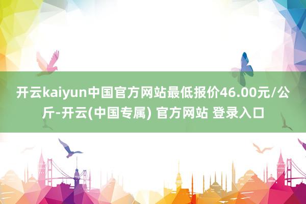 开云kaiyun中国官方网站最低报价46.00元/公斤-开云(中国专属) 官方网站 登录入口