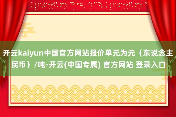 开云kaiyun中国官方网站报价单元为元（东说念主民币）/吨-开云(中国专属) 官方网站 登录入口
