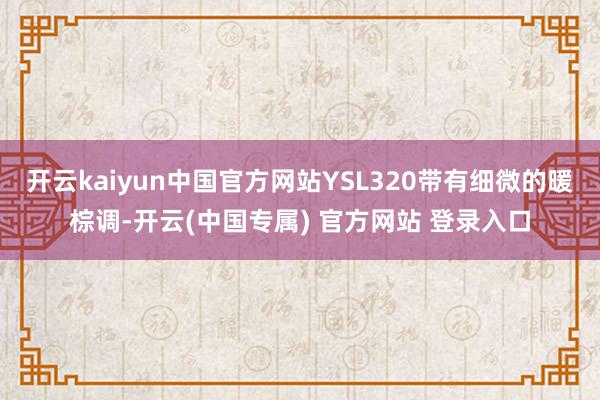 开云kaiyun中国官方网站YSL320带有细微的暖棕调-开云(中国专属) 官方网站 登录入口