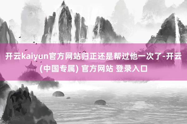 开云kaiyun官方网站归正还是帮过他一次了-开云(中国专属) 官方网站 登录入口