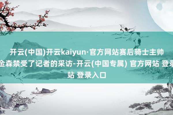 开云(中国)开云kaiyun·官方网站赛后骑士主帅阿特金森禁受了记者的采访-开云(中国专属) 官方网站 登录入口