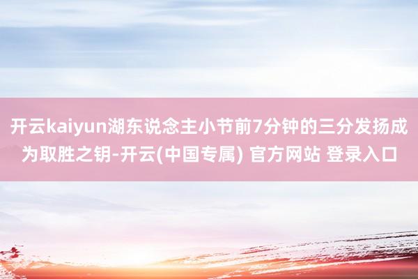开云kaiyun湖东说念主小节前7分钟的三分发扬成为取胜之钥-开云(中国专属) 官方网站 登录入口