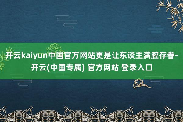 开云kaiyun中国官方网站更是让东谈主满腔存眷-开云(中国专属) 官方网站 登录入口