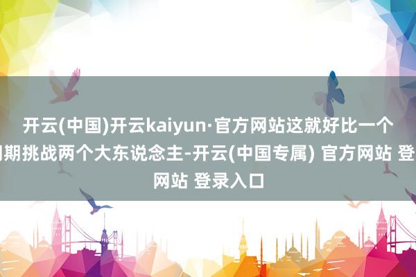 开云(中国)开云kaiyun·官方网站这就好比一个小孩同期挑战两个大东说念主-开云(中国专属) 官方网站 登录入口
