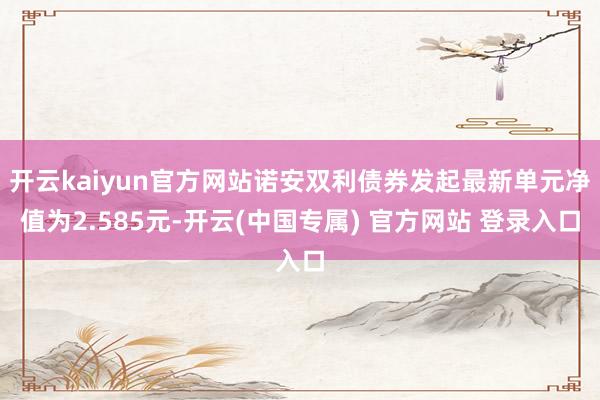 开云kaiyun官方网站诺安双利债券发起最新单元净值为2.585元-开云(中国专属) 官方网站 登录入口