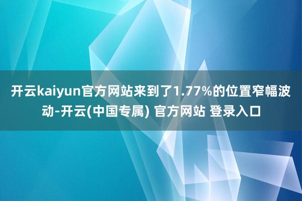 开云kaiyun官方网站来到了1.77%的位置窄幅波动-开云(中国专属) 官方网站 登录入口