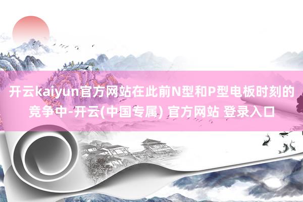 开云kaiyun官方网站在此前N型和P型电板时刻的竞争中-开云(中国专属) 官方网站 登录入口