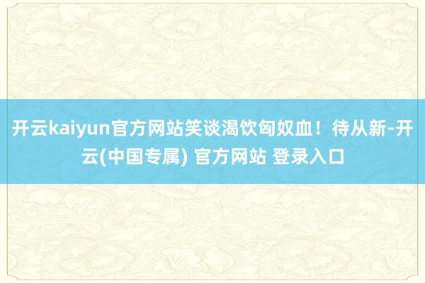 开云kaiyun官方网站笑谈渴饮匈奴血！待从新-开云(中国专属) 官方网站 登录入口