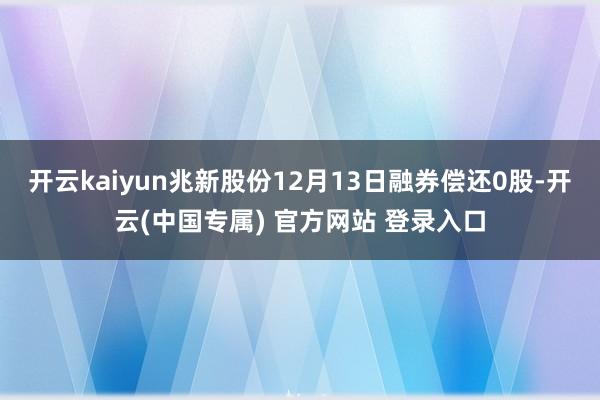 开云kaiyun兆新股份12月13日融券偿还0股-开云(中国专属) 官方网站 登录入口