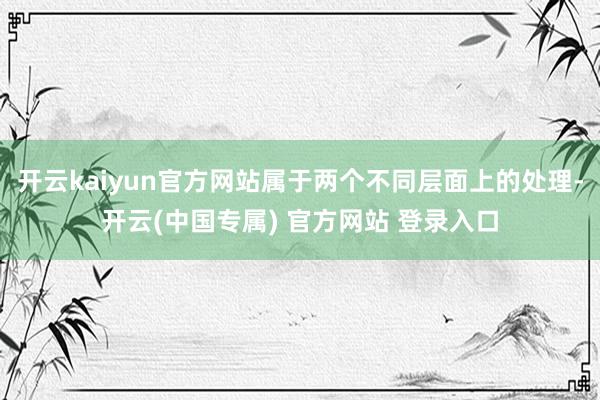 开云kaiyun官方网站属于两个不同层面上的处理-开云(中国专属) 官方网站 登录入口