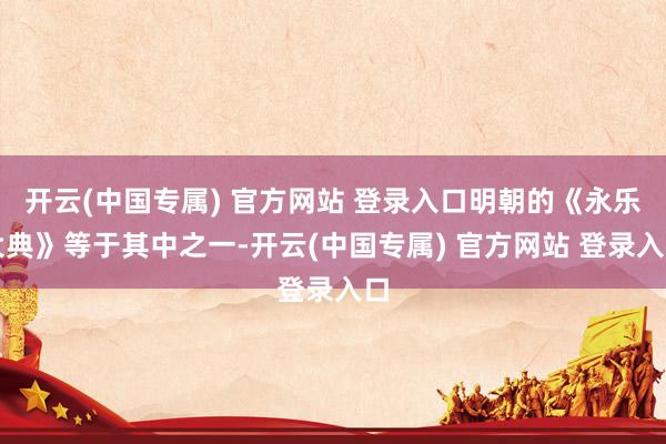 开云(中国专属) 官方网站 登录入口明朝的《永乐大典》等于其中之一-开云(中国专属) 官方网站 登录入口