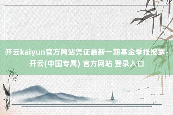 开云kaiyun官方网站凭证最新一期基金季报披露-开云(中国专属) 官方网站 登录入口