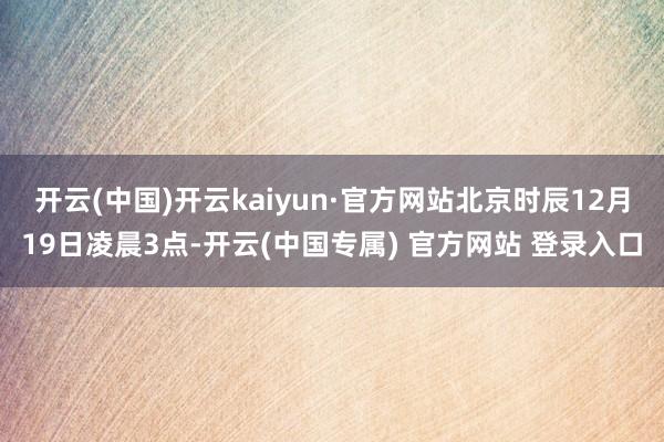 开云(中国)开云kaiyun·官方网站北京时辰12月19日凌晨3点-开云(中国专属) 官方网站 登录入口