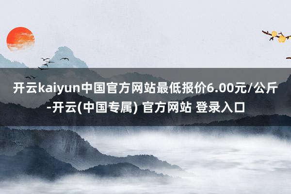开云kaiyun中国官方网站最低报价6.00元/公斤-开云(中国专属) 官方网站 登录入口