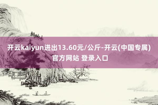 开云kaiyun进出13.60元/公斤-开云(中国专属) 官方网站 登录入口