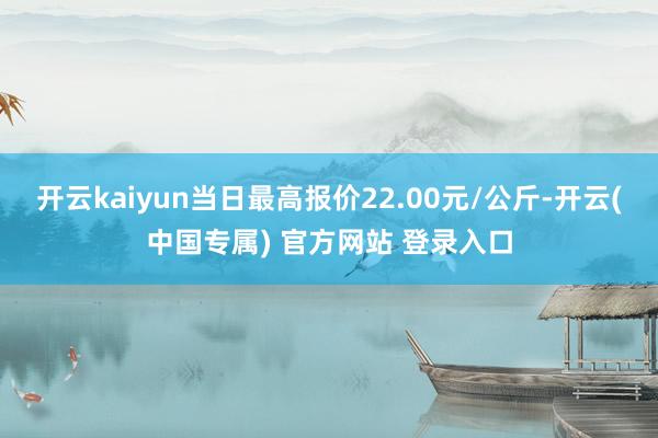 开云kaiyun当日最高报价22.00元/公斤-开云(中国专属) 官方网站 登录入口