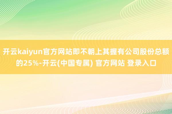 开云kaiyun官方网站即不朝上其握有公司股份总额的25%-开云(中国专属) 官方网站 登录入口