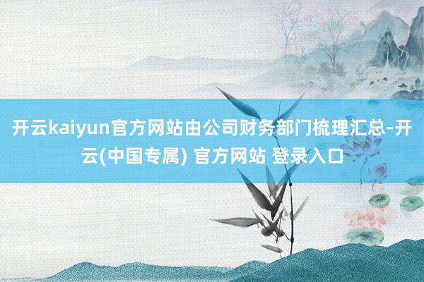 开云kaiyun官方网站由公司财务部门梳理汇总-开云(中国专属) 官方网站 登录入口