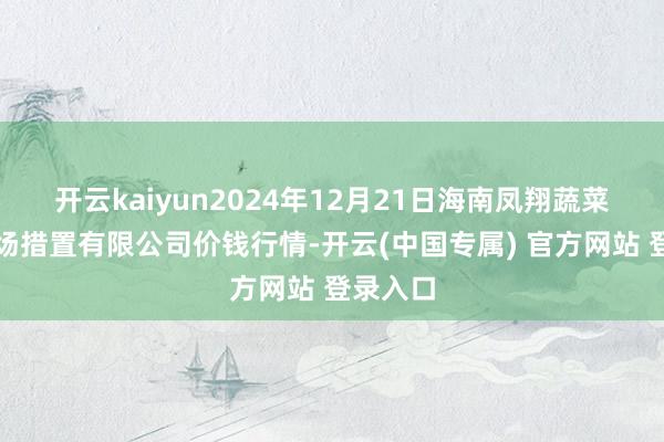 开云kaiyun2024年12月21日海南凤翔蔬菜批发商场措置有限公司价钱行情-开云(中国专属) 官方网站 登录入口
