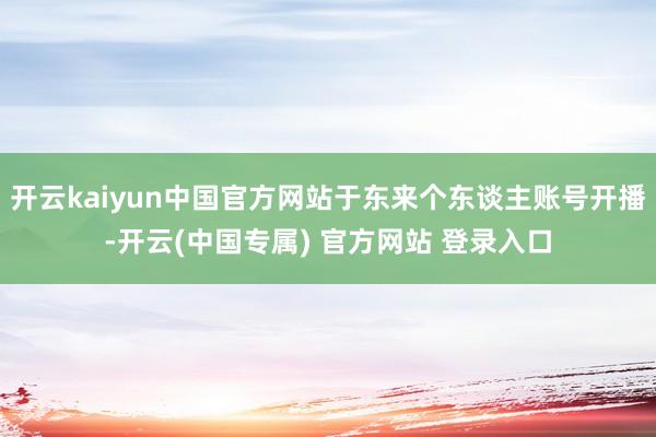 开云kaiyun中国官方网站于东来个东谈主账号开播-开云(中国专属) 官方网站 登录入口