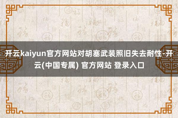 开云kaiyun官方网站对胡塞武装照旧失去耐性-开云(中国专属) 官方网站 登录入口