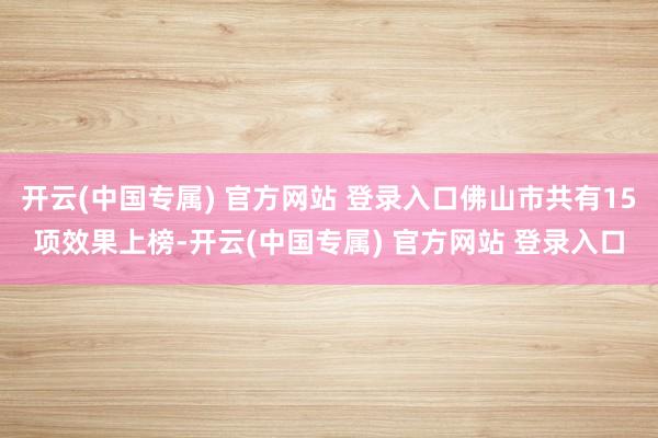 开云(中国专属) 官方网站 登录入口佛山市共有15项效果上榜-开云(中国专属) 官方网站 登录入口