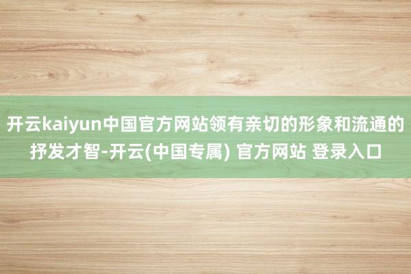 开云kaiyun中国官方网站领有亲切的形象和流通的抒发才智-开云(中国专属) 官方网站 登录入口