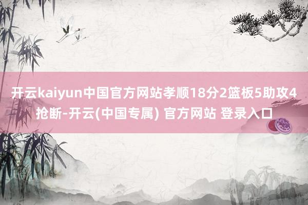 开云kaiyun中国官方网站孝顺18分2篮板5助攻4抢断-开云(中国专属) 官方网站 登录入口