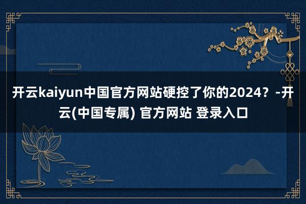 开云kaiyun中国官方网站硬控了你的2024？-开云(中国专属) 官方网站 登录入口