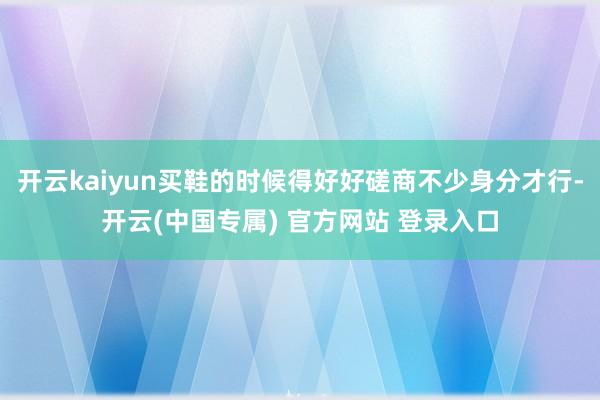 开云kaiyun买鞋的时候得好好磋商不少身分才行-开云(中国专属) 官方网站 登录入口