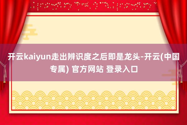开云kaiyun走出辨识度之后即是龙头-开云(中国专属) 官方网站 登录入口