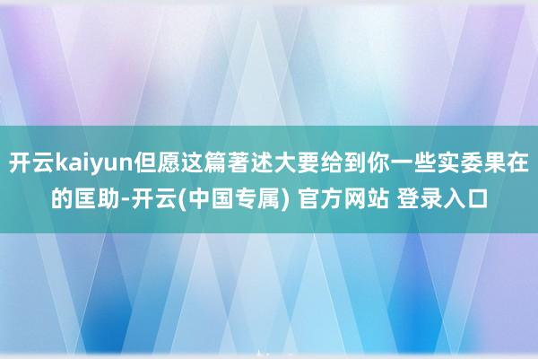 开云kaiyun但愿这篇著述大要给到你一些实委果在的匡助-开云(中国专属) 官方网站 登录入口