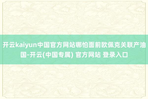 开云kaiyun中国官方网站哪怕面前欧佩克关联产油国-开云(中国专属) 官方网站 登录入口