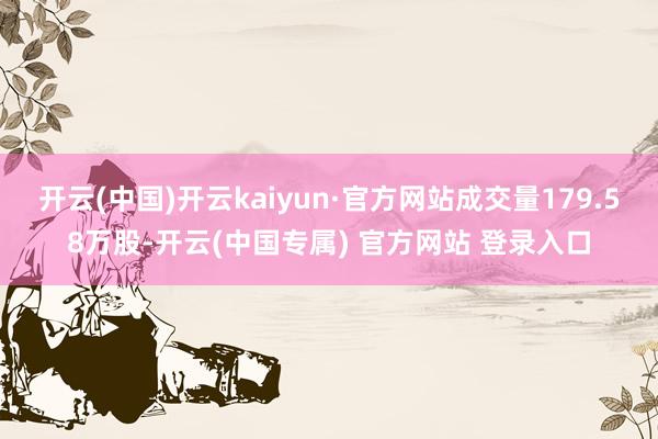 开云(中国)开云kaiyun·官方网站成交量179.58万股-开云(中国专属) 官方网站 登录入口